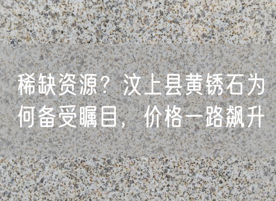 稀缺資源？汶上縣黃銹石為何備受矚目，價(jià)格一路飆升